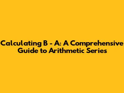 Calculating B - A: A Comprehensive Guide to Arithmetic Series