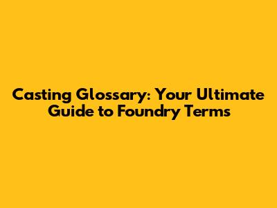 Casting Glossary: Your Ultimate Guide to Foundry Terms