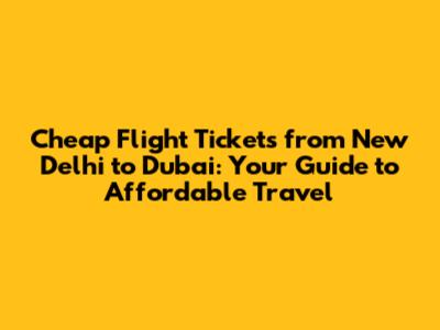 Cheap Flight Tickets from New Delhi to Dubai: Your Guide to Affordable Travel