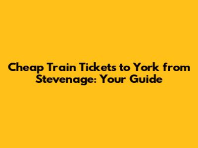 Cheap Train Tickets to York from Stevenage: Your Guide