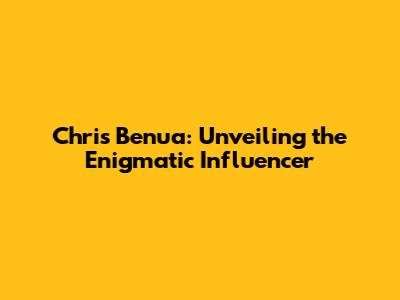Chris Benua: Unveiling the Enigmatic Influencer