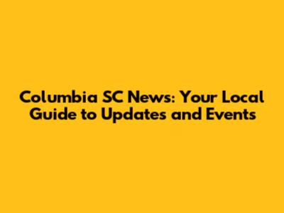 Columbia SC News: Your Local Guide to Updates and Events
