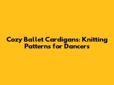 Cozy Ballet Cardigans: Knitting Patterns for Dancers