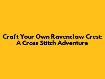 Craft Your Own Ravenclaw Crest: A Cross Stitch Adventure