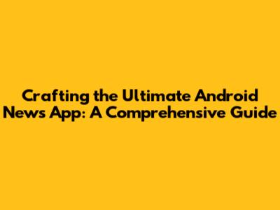 Crafting the Ultimate Android News App: A Comprehensive Guide