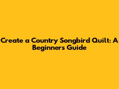 Create a Country Songbird Quilt: A Beginner's Guide