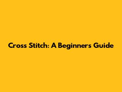Cross Stitch: A Beginner's Guide