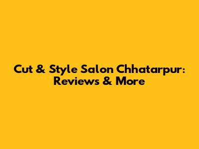 Cut & Style Salon Chhatarpur: Reviews & More