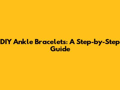 DIY Ankle Bracelets: A Step-by-Step Guide
