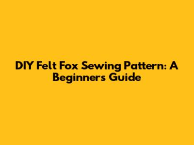 DIY Felt Fox Sewing Pattern: A Beginner's Guide