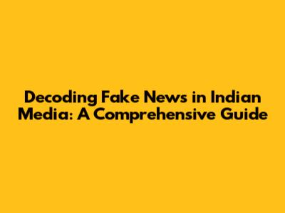 Decoding Fake News in Indian Media: A Comprehensive Guide
