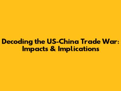 Decoding the US-China Trade War: Impacts & Implications