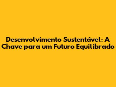 Desenvolvimento Sustentável: A Chave para um Futuro Equilibrado