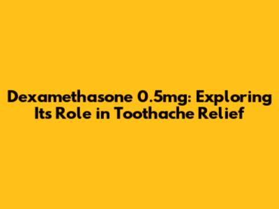 Dexamethasone 0.5mg: Exploring Its Role in Toothache Relief
