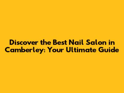 Discover the Best Nail Salon in Camberley: Your Ultimate Guide