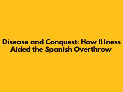 Disease and Conquest: How Illness Aided the Spanish Overthrow