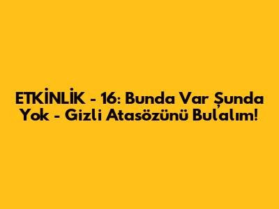 ETKİNLİK - 16: Bunda Var Şunda Yok - Gizli Atasözünü Bulalım!