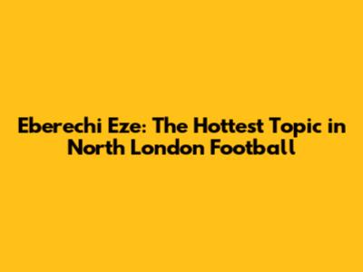 Eberechi Eze: The Hottest Topic in North London Football
