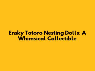 Ensky Totoro Nesting Dolls: A Whimsical Collectible