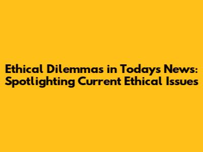 Ethical Dilemmas in Today's News: Spotlighting Current Ethical Issues