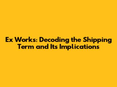 Ex Works: Decoding the Shipping Term and Its Implications