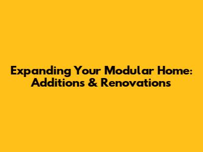 Expanding Your Modular Home: Additions & Renovations