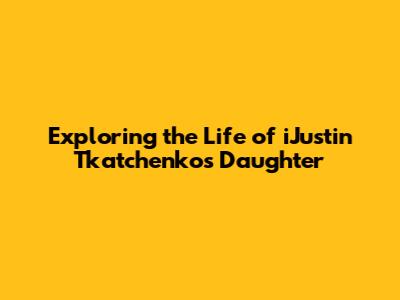 Exploring the Life of iJustin Tkatchenko's Daughter