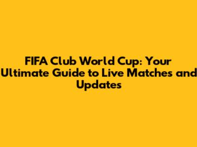 FIFA Club World Cup: Your Ultimate Guide to Live Matches and Updates