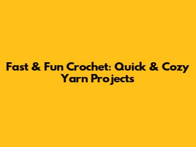 Fast & Fun Crochet: Quick & Cozy Yarn Projects