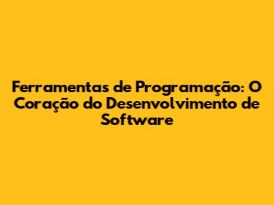 Ferramentas de Programação: O Coração do Desenvolvimento de Software