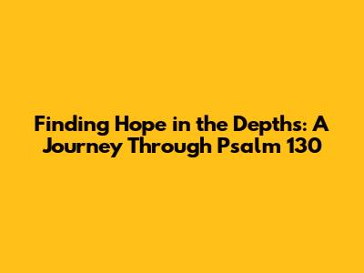Finding Hope in the Depths: A Journey Through Psalm 130