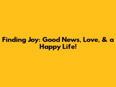 Finding Joy: Good News, Love, & a Happy Life!
