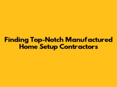Finding Top-Notch Manufactured Home Setup Contractors