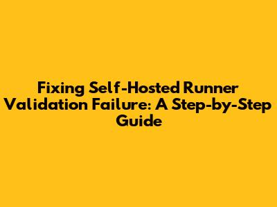Fixing Self-Hosted Runner Validation Failure: A Step-by-Step Guide