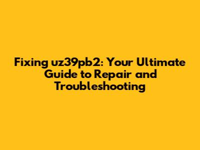 Fixing uz39pb2: Your Ultimate Guide to Repair and Troubleshooting