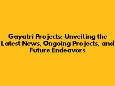 Gayatri Projects: Unveiling the Latest News, Ongoing Projects, and Future Endeavors
