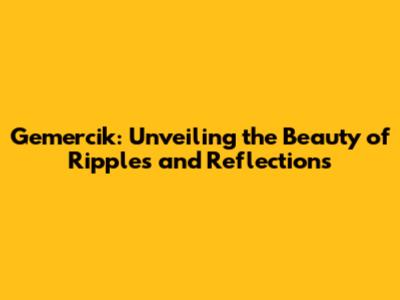 Gemercik: Unveiling the Beauty of Ripples and Reflections