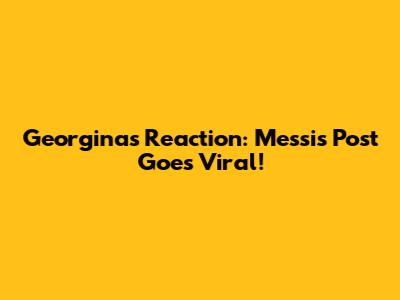 Georgina's Reaction: Messi's Post Goes Viral!