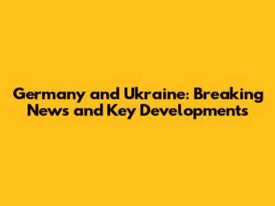 Germany and Ukraine: Breaking News and Key Developments