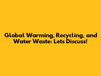 Global Warming, Recycling, and Water Waste: Let's Discuss!