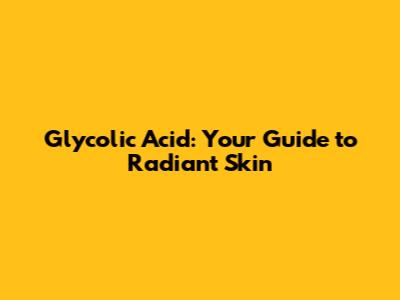 Glycolic Acid: Your Guide to Radiant Skin