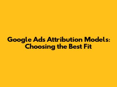 Google Ads Attribution Models: Choosing the Best Fit