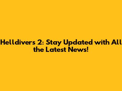 Helldivers 2: Stay Updated with All the Latest News!