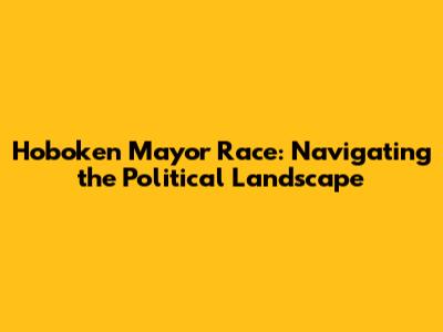 Hoboken Mayor Race: Navigating the Political Landscape