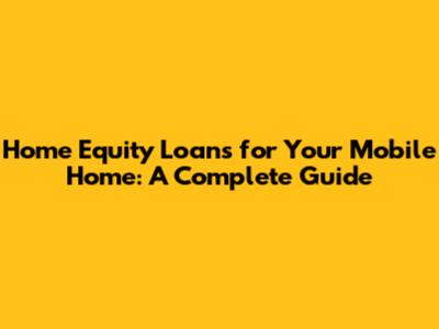 Home Equity Loans for Your Mobile Home: A Complete Guide