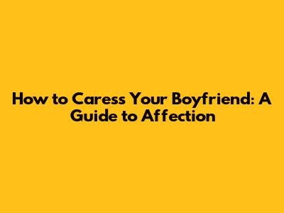 How to Caress Your Boyfriend: A Guide to Affection