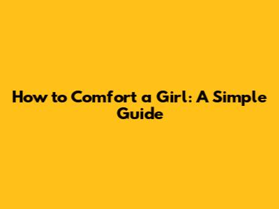 How to Comfort a Girl: A Simple Guide