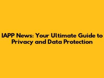 IAPP News: Your Ultimate Guide to Privacy and Data Protection