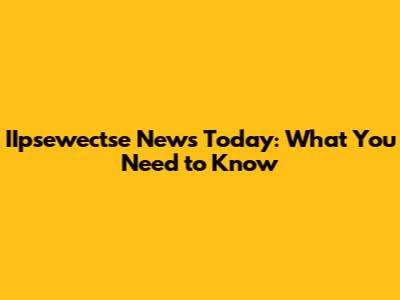 IIpsewectse News Today: What You Need to Know