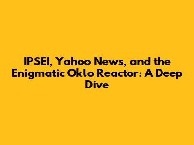IPSEI, Yahoo News, and the Enigmatic Oklo Reactor: A Deep Dive